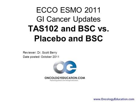 Www.OncologyEducation.com ECCO ESMO 2011 GI Cancer Updates TAS102 and BSC vs. Placebo and BSC Reviewer: Dr. Scott Berry Date posted: October 2011.