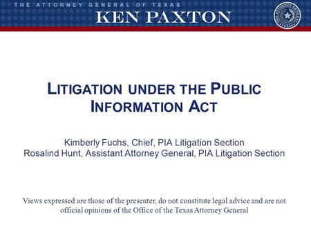 L ITIGATION UNDER THE P UBLIC I NFORMATION A CT Kimberly Fuchs, Chief, PIA Litigation Section Rosalind Hunt, Assistant Attorney General, PIA Litigation.