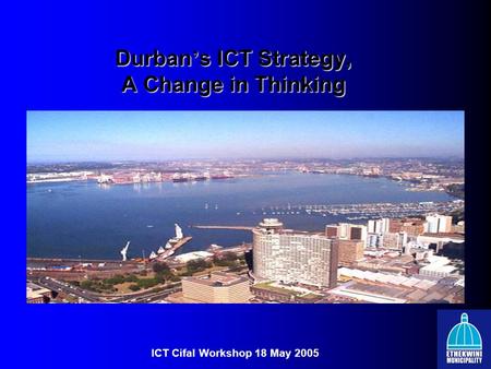 Durban ’ s ICT Strategy, A Change in Thinking ICT Cifal Workshop 18 May 2005.