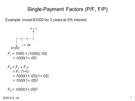 EGR 312 - 04 1 Single-Payment Factors (P/F, F/P) Example: Invest $1000 for 3 years at 5% interest. F 1 = 1000 + (1000)(.05) = 1000(1+.05) F 2 = F 1 + F.