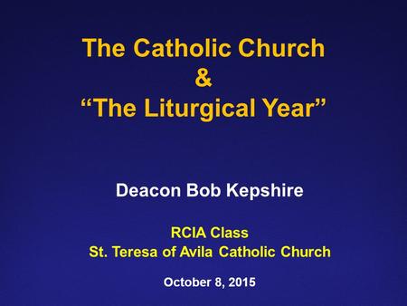 The Catholic Church & “The Liturgical Year” Deacon Bob Kepshire RCIA Class St. Teresa of Avila Catholic Church October 8, 2015.