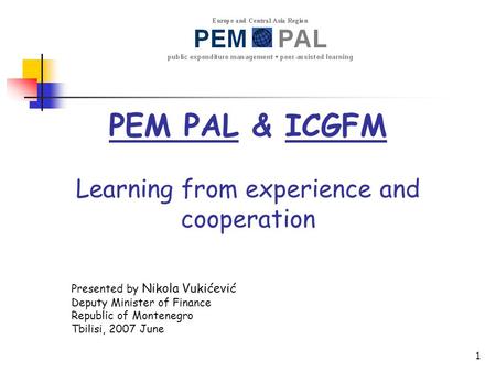 1 PEM PAL & ICGFM Learning from experience and cooperation Presented by Nikola Vukićević Deputy Minister of Finance Republic of Montenegro Tbilisi, 2007.