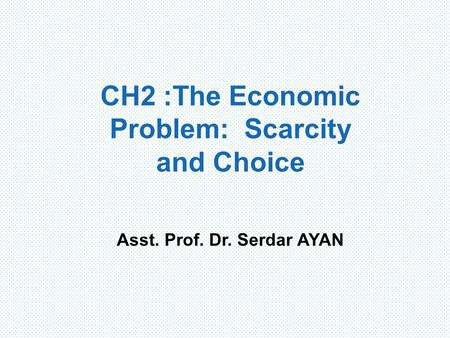 CH2 : The Economic Problem: Scarcity and Choice Asst. Prof. Dr. Serdar AYAN.