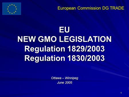 European Commission DG TRADE 1 EU NEW GMO LEGISLATION Regulation 1829/2003 Regulation 1830/2003 Ottawa – Winnipeg June 2005.