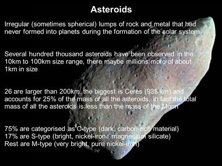 Asteroids Irregular (sometimes spherical) lumps of rock and metal that had never formed into planets during the formation of the solar system Several hundred.