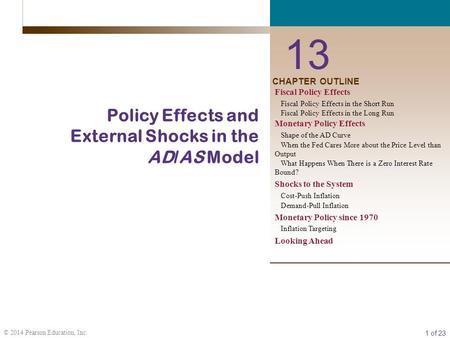 1 of 23 © 2014 Pearson Education, Inc. CHAPTER OUTLINE 13 Policy Effects and External Shocks in the AD/AS Model Fiscal Policy Effects Fiscal Policy Effects.