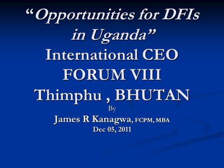 “Opportunities for DFIs in Uganda” International CEO FORUM VIII Thimphu, BHUTAN By James R Kanagwa, FCPM, MBA Dec 05, 2011.