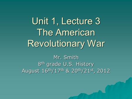 Unit 1, Lecture 3 The American Revolutionary War Mr. Smith 8 th grade U.S. History August 16 th /17 th & 20 th /21 st, 2012.