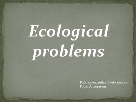 Ecological problems Работа учащейся 8 «А» класса Гроза Анастасии.