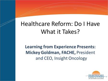 Healthcare Reform: Do I Have What it Takes? Learning from Experience Presents: Mickey Goldman, FACHE, President and CEO, Insight Oncology.