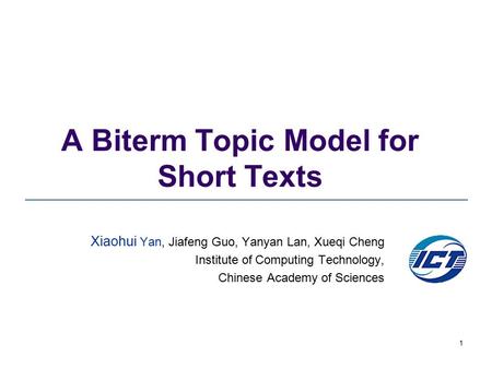 1 A Biterm Topic Model for Short Texts Xiaohui Yan, Jiafeng Guo, Yanyan Lan, Xueqi Cheng Institute of Computing Technology, Chinese Academy of Sciences.