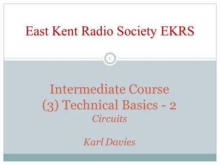 Intermediate Course (3) Technical Basics - 2 Circuits Karl Davies East Kent Radio Society EKRS 1.