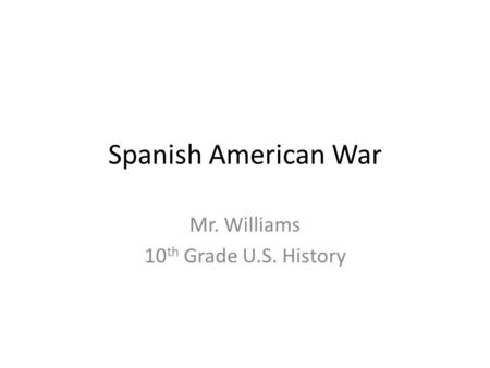 Spanish American War Mr. Williams 10 th Grade U.S. History.