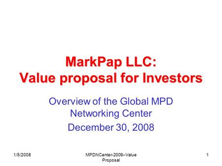 1/5/2008MPDNCenter-2009--Value Proposal 1 MarkPap LLC: Value proposal for Investors Overview of the Global MPD Networking Center December 30, 2008.