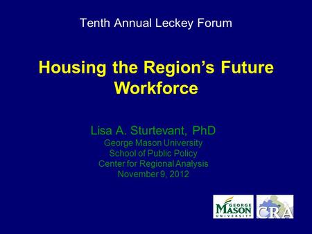 Tenth Annual Leckey Forum Housing the Region’s Future Workforce Lisa A. Sturtevant, PhD George Mason University School of Public Policy Center for Regional.