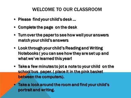 WELCOME TO OUR CLASSROOM Please find your child’s desk …Please find your child’s desk … Complete the page on the deskComplete the page on the desk Turn.