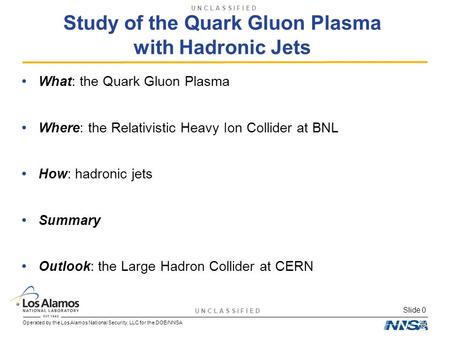 U N C L A S S I F I E D Operated by the Los Alamos National Security, LLC for the DOE/NNSA Slide 0 Study of the Quark Gluon Plasma with Hadronic Jets What: