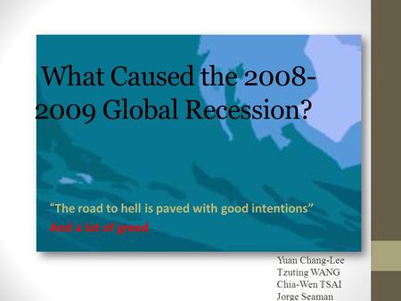 What Caused the 2008- 2009 Global Recession? “The road to hell is paved with good intentions” And a lot of greed Yuan Chang-Lee Tzuting WANG Chia-Wen TSAI.