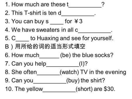 1. How much are these t__________? 2. This T-shirt is ten d__________. 3. You can buy s ____ for ￥ 3 4. We have sweaters in all c__________. 5. C____ to.