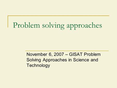 Problem solving approaches November 6, 2007 – GISAT Problem Solving Approaches in Science and Technology.