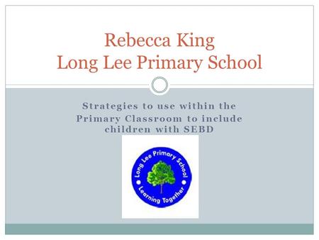 Strategies to use within the Primary Classroom to include children with SEBD Rebecca King Long Lee Primary School.