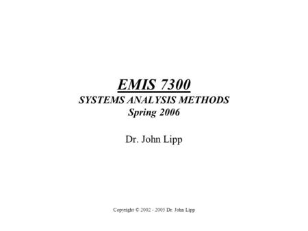 EMIS 7300 SYSTEMS ANALYSIS METHODS Spring 2006 Dr. John Lipp Copyright © 2002 - 2005 Dr. John Lipp.