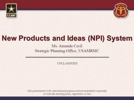 New Products and Ideas (NPI) System Ms. Amanda Cecil Strategic Planning Office, USAMRMC UNCLASSIFIED This presentation is for educational purposes and.