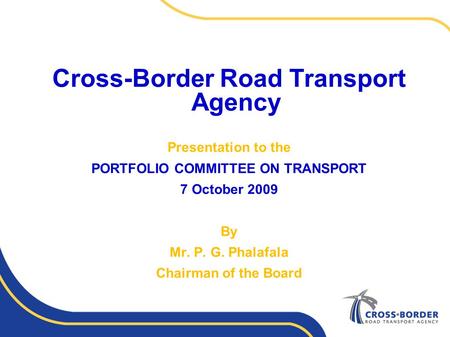 Cross-Border Road Transport Agency Presentation to the PORTFOLIO COMMITTEE ON TRANSPORT 7 October 2009 By Mr. P. G. Phalafala Chairman of the Board.