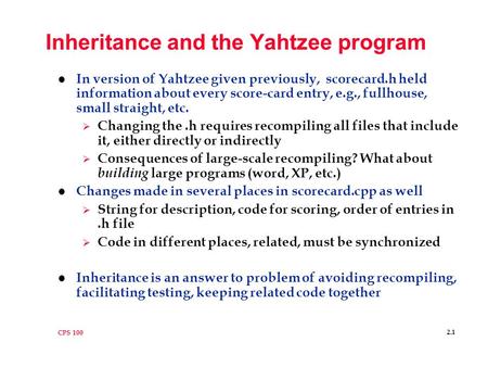 CPS 100 2.1 Inheritance and the Yahtzee program l In version of Yahtzee given previously, scorecard.h held information about every score-card entry, e.g.,