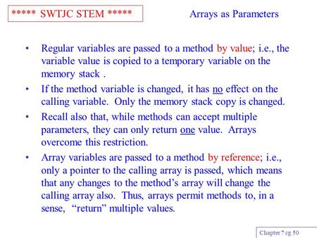 ***** SWTJC STEM ***** Chapter 7 cg 50 Arrays as Parameters Regular variables are passed to a method by value; i.e., the variable value is copied to a.