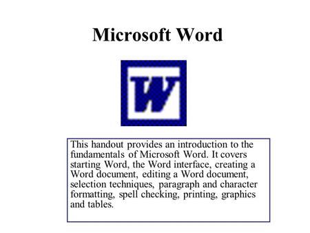 Microsoft Word This handout provides an introduction to the fundamentals of Microsoft Word. It covers starting Word, the Word interface, creating a Word.