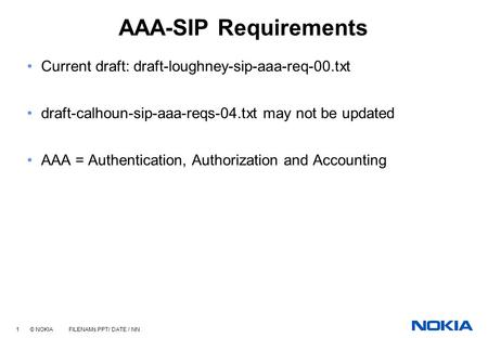 1 © NOKIA FILENAMs.PPT/ DATE / NN AAA-SIP Requirements Current draft: draft-loughney-sip-aaa-req-00.txt draft-calhoun-sip-aaa-reqs-04.txt may not be updated.