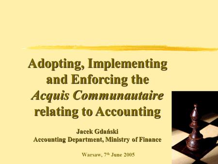 Warsaw, 7 th June 2005 Adopting, Implementing and Enforcing the Acquis Communautaire relating to Accounting Jacek Gdański Accounting Department, Ministry.