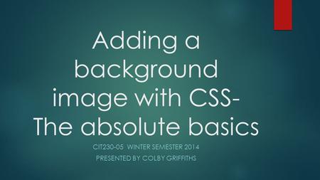 Adding a background image with CSS- The absolute basics CIT230-05 WINTER SEMESTER 2014 PRESENTED BY COLBY GRIFFITHS.