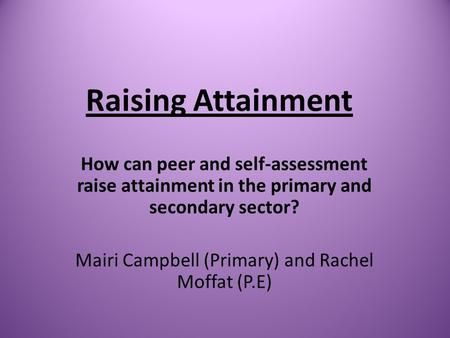 Raising Attainment How can peer and self-assessment raise attainment in the primary and secondary sector? Mairi Campbell (Primary) and Rachel Moffat (P.E)