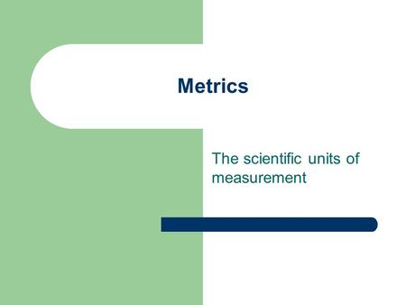 Metrics The scientific units of measurement. Why do scientists use metric units? Easy to use Based on the decimal system (each unit is 10 times larger.