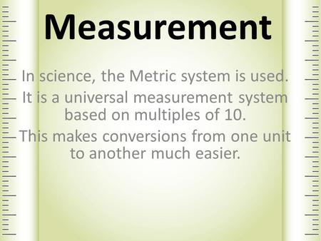 Measurement In science, the Metric system is used. It is a universal measurement system based on multiples of 10. This makes conversions from one unit.