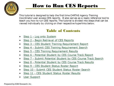 Prepared by ASM Research, Inc. How to Run CES Reports This tutorial is designed to help the first time CHRTAS Agency Training Coordinator user access CES.