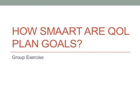 HOW SMAART ARE QOL PLAN GOALS? Group Exercise. Actual QoL Plan Goals For each goal Is it SMAART? Why or why not? Can anything be done to make it SMAARTer?