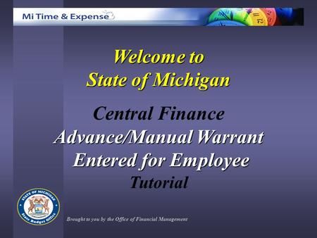 Welcome to State of Michigan Central Finance Advance/Manual Warrant Entered for Employee Entered for Employee Tutorial Brought to you by the Office of.