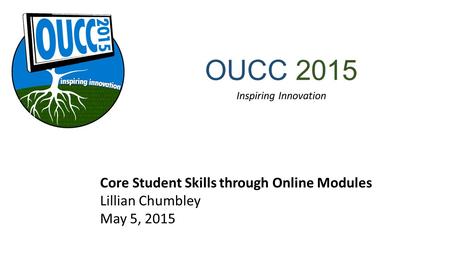 OUCC 2015 Inspiring Innovation Core Student Skills through Online Modules Lillian Chumbley May 5, 2015.