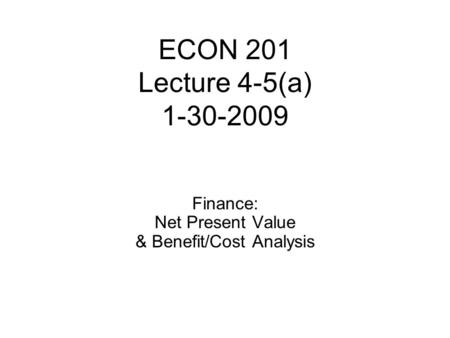 ECON 201 Lecture 4-5(a) 1-30-2009 Finance: Net Present Value & Benefit/Cost Analysis.