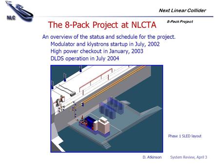 Next Linear Collider 8-Pack Project D. Atkinson System Review, April 3 The 8-Pack Project at NLCTA An overview of the status and schedule for the project.