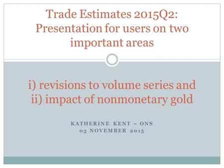 KATHERINE KENT – ONS 03 NOVEMBER 2015 Trade Estimates 2015Q2: Presentation for users on two important areas i) revisions to volume series and ii) impact.