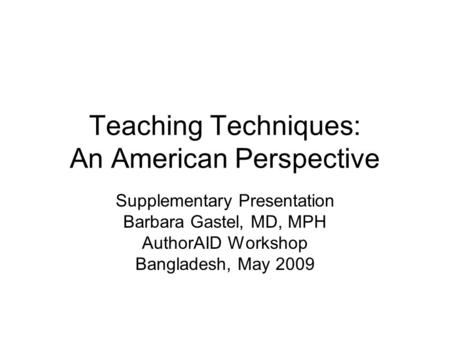 Teaching Techniques: An American Perspective Supplementary Presentation Barbara Gastel, MD, MPH AuthorAID Workshop Bangladesh, May 2009.