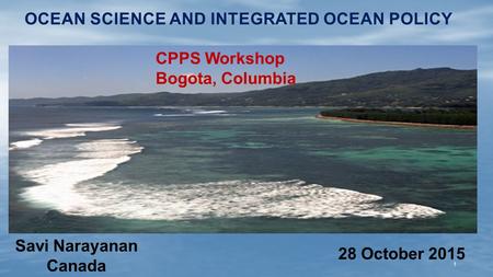 OCEAN SCIENCE AND INTEGRATED OCEAN POLICY Savi Narayanan Canada 1 CPPS Workshop Bogota, Columbia 28 October 2015.