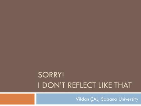 SORRY! I DON’T REFLECT LIKE THAT Vildan ÇAL, Sabancı University.