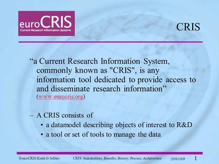 ©euroCRIS/Keith G JefferyCRIS: Stakeholders, Benefits, History, Process, Architecture 20081009 1 CRIS “a Current Research Information System, commonly.