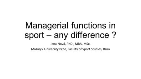 Managerial functions in sport – any difference ? Jana Nová, PhD., MBA, MSc, Masaryk University Brno, Faculty of Sport Studies, Brno.