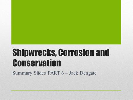 Shipwrecks, Corrosion and Conservation Summary Slides PART 6 – Jack Dengate.